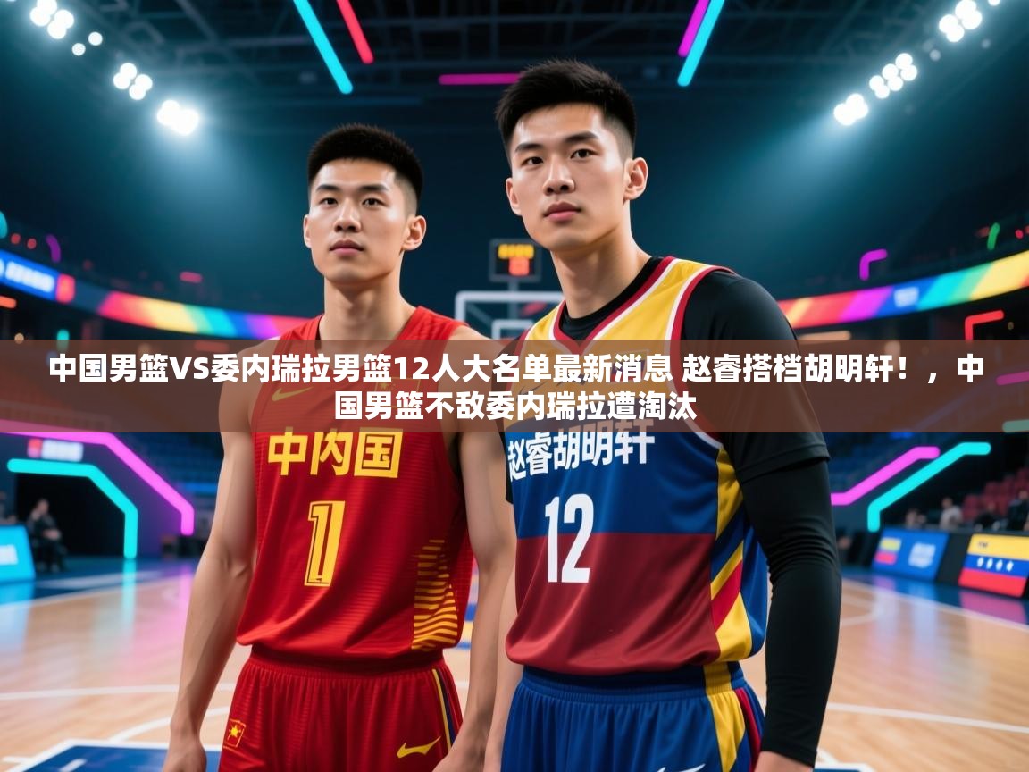 开云入口-中国男篮VS委内瑞拉男篮12人大名单最新消息 赵睿搭档胡明轩!,中国男篮不敌委内瑞拉遭淘汰 第1张