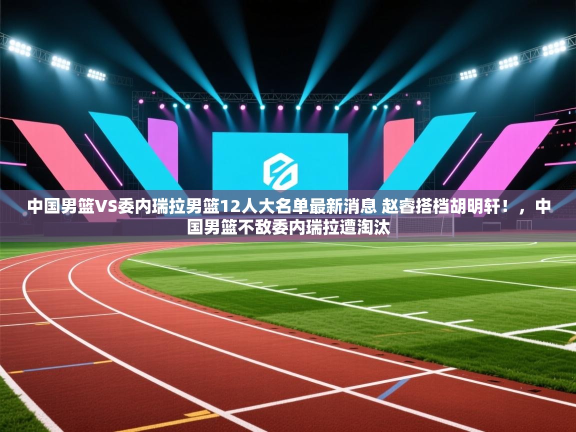 开云入口-中国男篮VS委内瑞拉男篮12人大名单最新消息 赵睿搭档胡明轩!,中国男篮不敌委内瑞拉遭淘汰 第2张