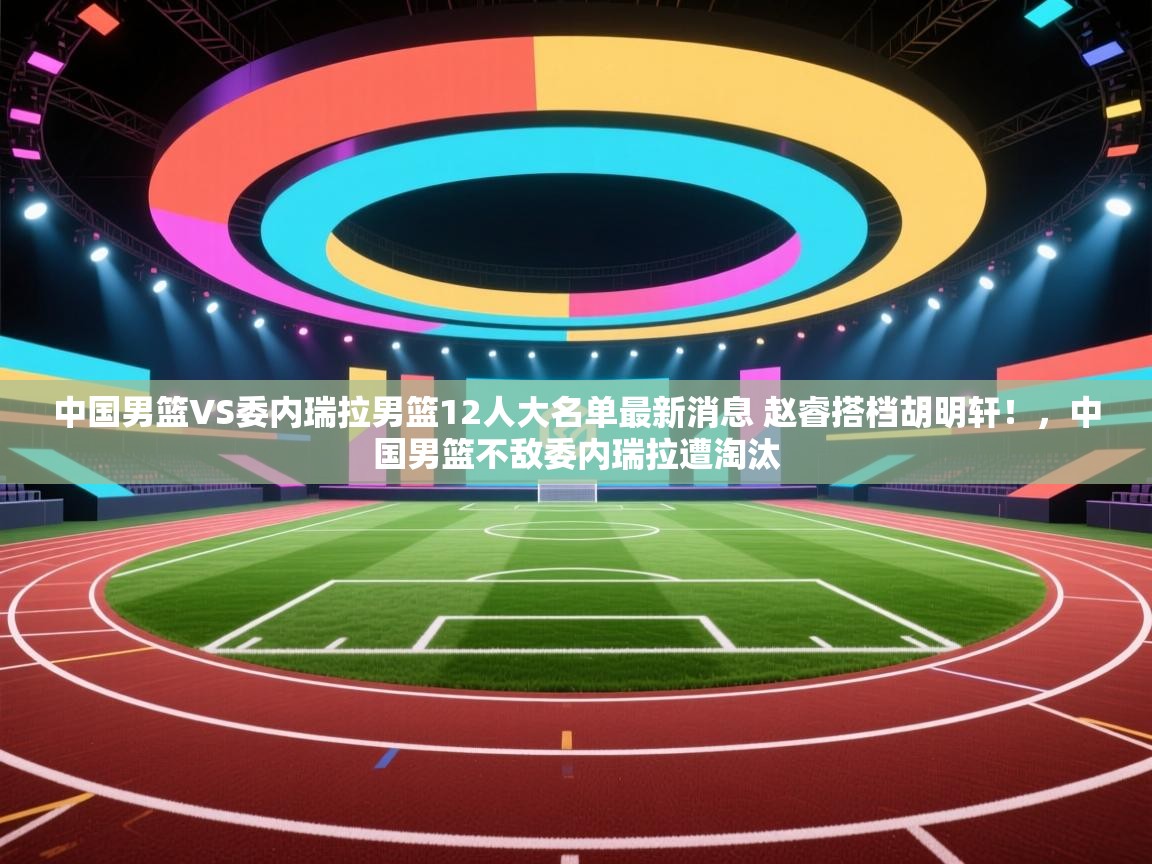 开云入口-中国男篮VS委内瑞拉男篮12人大名单最新消息 赵睿搭档胡明轩!,中国男篮不敌委内瑞拉遭淘汰 第3张