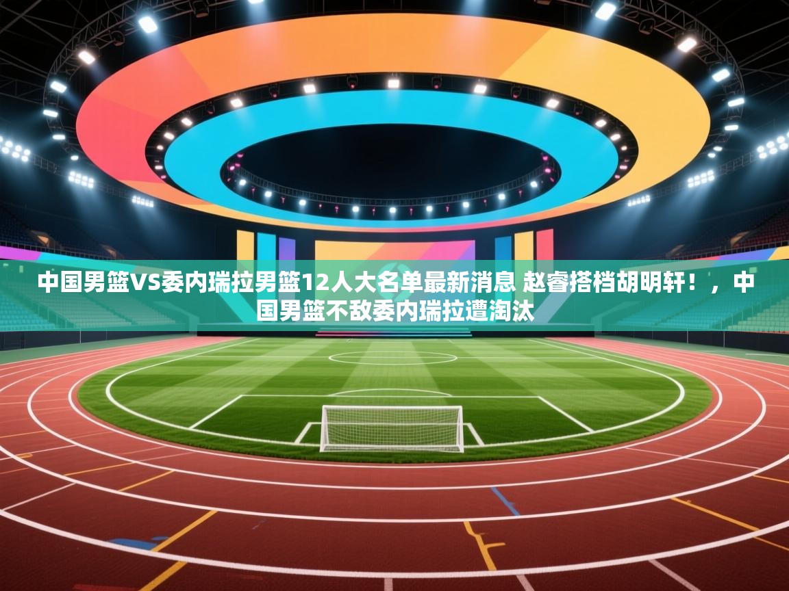 开云入口-中国男篮VS委内瑞拉男篮12人大名单最新消息 赵睿搭档胡明轩!,中国男篮不敌委内瑞拉遭淘汰 第4张