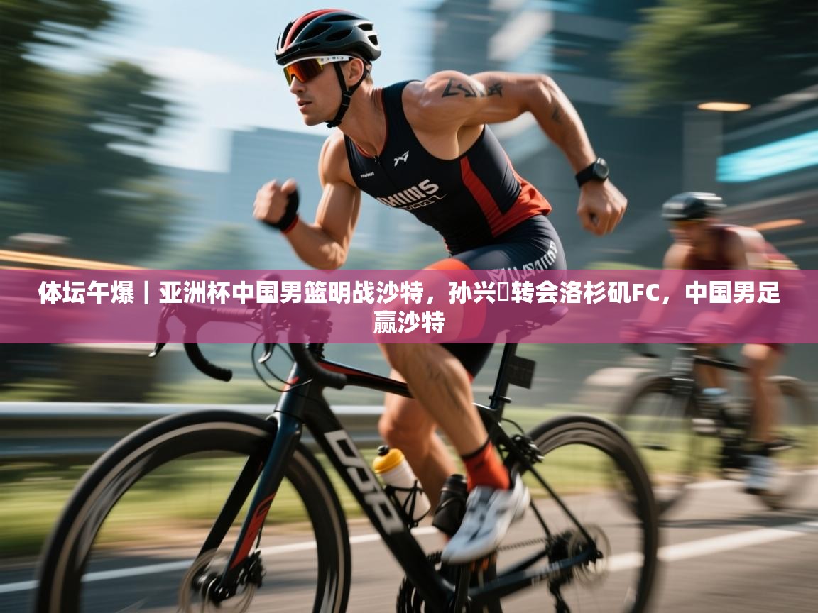 云开体育官网-体坛午爆｜亚洲杯中国男篮明战沙特，孙兴慜转会洛杉矶FC，中国男足赢沙特
