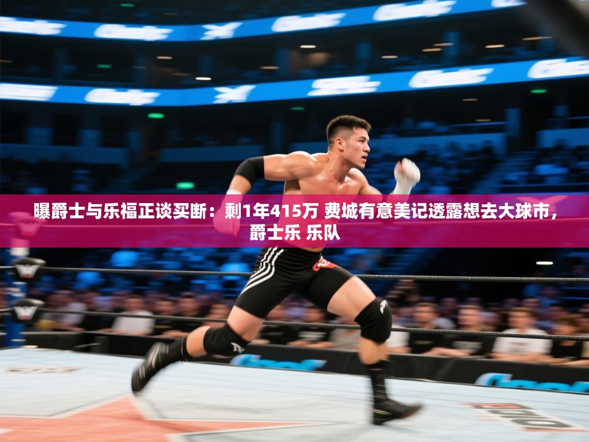 开云体育app安装-曝爵士与乐福正谈买断：剩1年415万 费城有意美记透露想去大球市，爵士乐 乐队