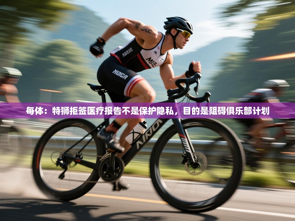 云开体育官网登录入口手机版-每体：特狮拒签医疗报告不是保护隐私，目的是阻碍俱乐部计划